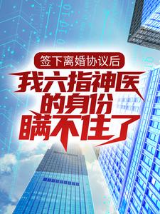 《签下离婚协议后，我六指神医的身份瞒不住了》全集免费在线阅读（ 林悦叶可卿）
