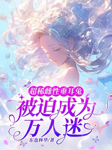 超稀雌性垂耳兔，被迫成为万人迷元杳很多雄性，超稀雌性垂耳兔，被迫成为万人迷在线无弹窗阅读