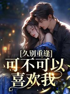 云黛迟放的小说在哪里看？免费在线阅读久别重逢：可不可以喜欢我