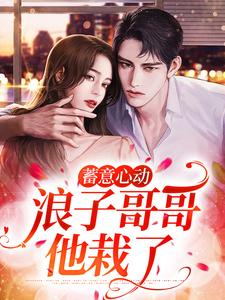 完结版《蓄意心动：浪子哥哥他栽了》章节阅读