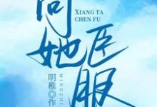 向她臣服小说完结版章节免费阅读-贝壳文学