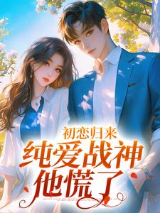 完结版《初恋归来，纯爱战神他慌了》在线免费阅读
