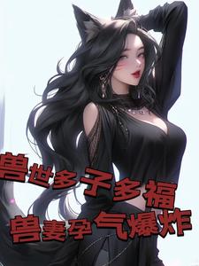 兽世多子多福，兽妻孕气爆炸小说阅读，兽世多子多福，兽妻孕气爆炸完结版