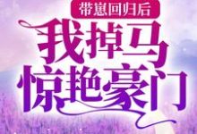 哪里能找到带崽回归后,我掉马惊艳豪门小说的全部章节?-贝壳文学